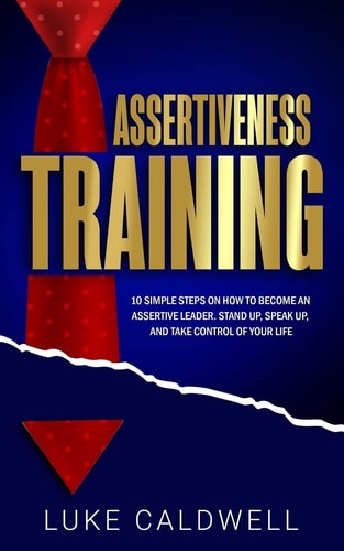 Assertiveness Training 10 Simple Steps How to Become an Assertive Leader, Stand Up, Speak Up, and Take Control of Your Life