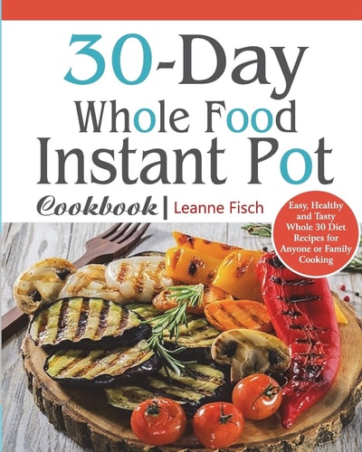 30-Day Whole Food Instant Pot Cookbook Easy, Healthy and Tasty Whole 30 Diet Recipes for Everyone Cooking at Home of Any Occasion