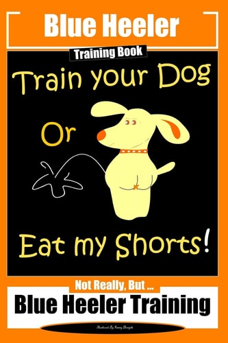 Blue Heeler Training Book, Train Your Dog Or Eat My Shorts! Not Really But... Blue Heeler Training