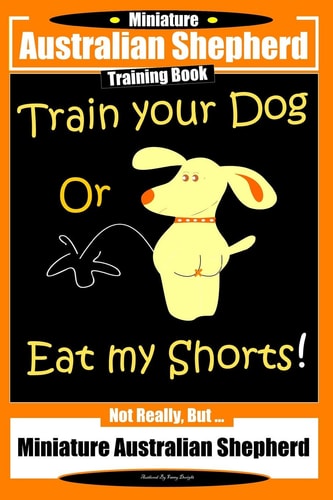 Miniature Australian Shepherd Training Book. Train Your Dog Or Eat My Shorts! Not Really, But... Miniature Australian Shepherd
