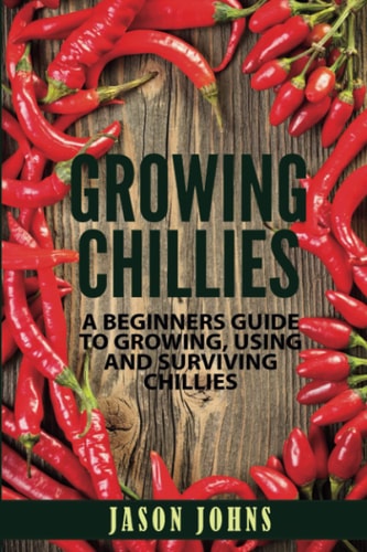 Growing Chilies - A Beginners Guide To Growing, Using, and Surviving Chilies Everything You Need To Know To Successfully Grow Chilies At Home
