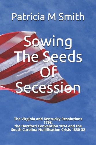 Sowing The Seeds Of Secession The Virginia and Kentucky Resolutions 1798, the Hartford Convention 1814 and the South Carolina Nullification Crisis 1830-32