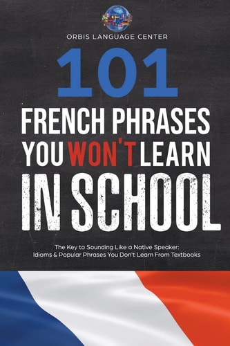 101 French Phrases You Won't Learn in School The Key to Sounding Like a Native Speaker: Idioms and Popular Phrases You Don't Learn from Textbooks. Rapidly Increase Your Vocabulary (Beginner--Fluent)