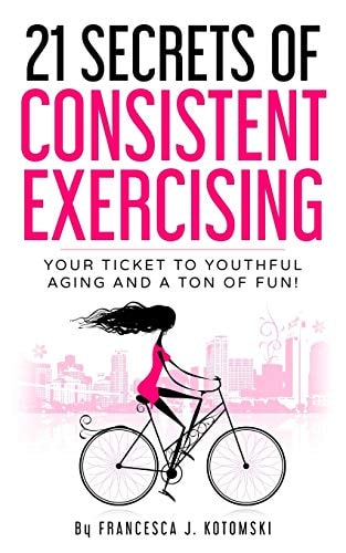 21 Secrets of Consistent Exercising Your Ticket to Youthful Aging and a Ton of Fun!