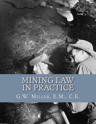 Mining Law in Practice Mining Rights and Correct Methods of Locating, Holding and Acquiring Patents to United States Mineral Lands