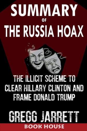 Summary of the Russia Hoax The Illicit Scheme to Clear Hillary Clinton and Frame Donald Trump by Gregg Jarrett