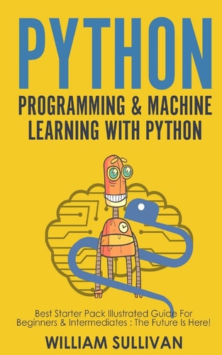 Python Programming and Machine Learning with Python Best Starter Pack Illustrated Guide for Beginners and Intermediates: the Future Is Here!