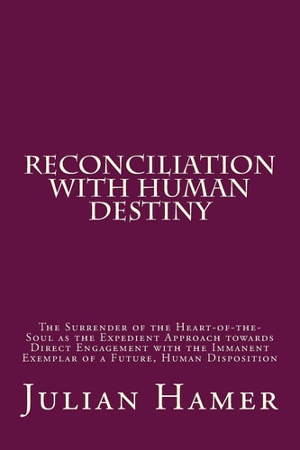 Reconciliation with Human Destiny The Surrender of the Heart-Of-the-Soul As the Expedient Approach Towards Direct Engagement with the Immanent Exemplar of a Future, Human Disposition