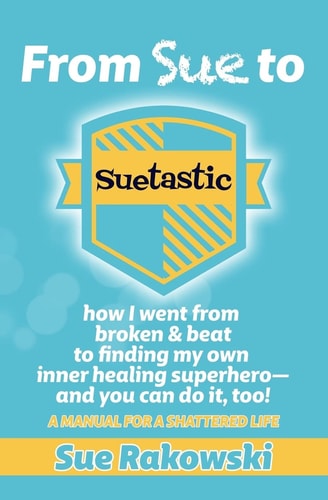 From Sue to Suetastic How I Went from Broken and Beat to Finding My Own Inner Superhero and You Can Do It, Too!
