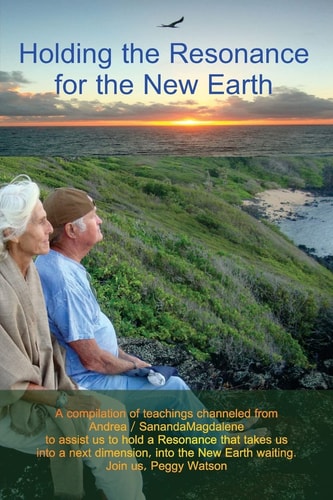 Holding the Resonance for the New Earth A Compilation of Teachings Channeled from Andrea / SanandaMagdalene to Assist Us to Hold a Resonance That Takes Us Into a Next Dimension, Into the New Earth Waiting. Join Us, Peggy Watson