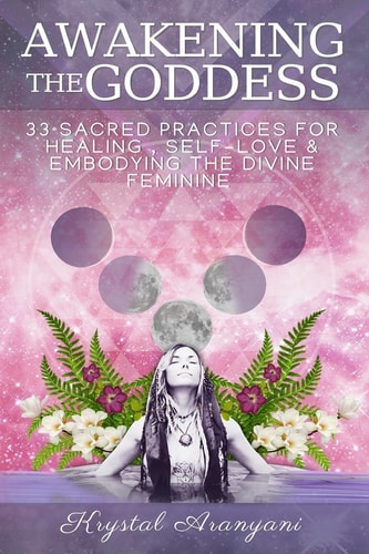 Awakening the Goddess 33 Sacred Practices for Healing, Self-Love and Embodying the Divine Feminine