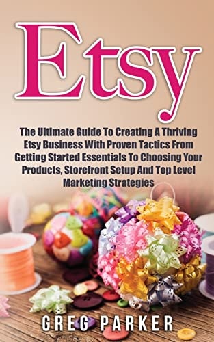 Etsy The Ultimate Guide To Creating A Thriving Etsy Business With Proven Tactics From Getting Started Essentials To Choosing Your Products, Storefront Setup And Top Level Marketing Strategies