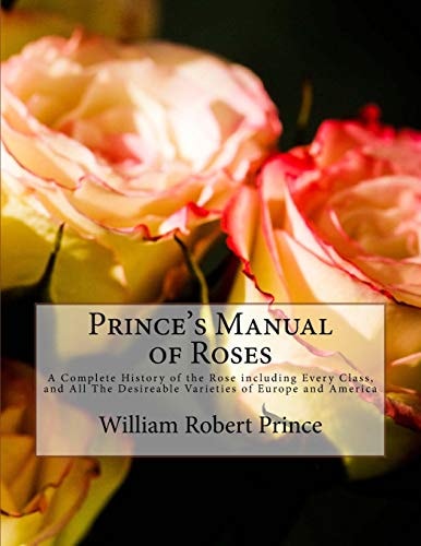 Prince's Manual of Roses A Complete History of the Rose Including Every Class, and All The Desireable Varieties of Europe and America