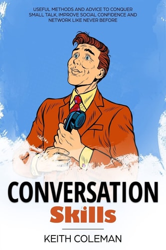Conversation Skills Useful Methods and Advice to Conquer Small Talk, Improve Social Confidence and Network Like Never Before