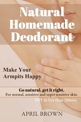 Natural Homemade Deodorant Make Your Armpit Happy Go Natural Get It Right for Normal, Sensitive and Super-Sensitive Skin DIY in Less Than 20 Mins