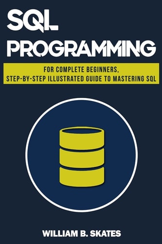 SQL Programming for Beginners and Intermediates, Step-By-Step Illustrated Guide to Mastering SQL