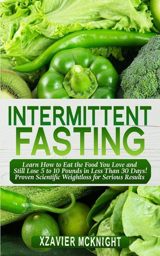 Intermittent Fasting Learn How to Eat the Food You Love and Still Lose 5 to 10 Pounds in Less Than 30 Days! Proven Scientific Weightloss for Serious Results