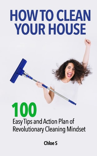 How to Clean Your House 100 Easy Tips and Action Plan of Revolutionary Cleaning