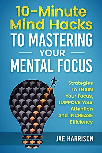 10-Minute Mind Hacks To Mastering Your Mental Focus Strategies To Train Your Focus, Improve Your Attention And Increase Efficiency