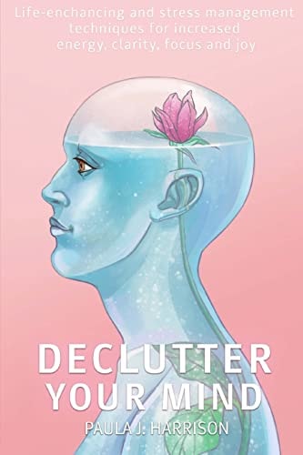 Declutter Your Mind Life-Enhancing and Stress Management Techniques for Increased Energy, Clarity, Focus and Joy