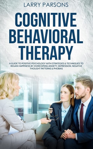 Cognitive Behavioral Therapy A Guide to Positive Psychology with Strategies and Techniques to Regain Happiness by Overcoming Anxiety, Depression, Negative Thought Patterns and Phobias