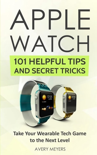 Apple Watch: 101 Helpful Tips and Secret Tricks Take Your Wearable Tech Game to the Next Level