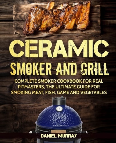 Ceramic Smoker and Grill Complete Smoker Cookbook for Real Pitmasters, The Ultimate Guide for Smoking Meat, Fish, Game and Vegetables