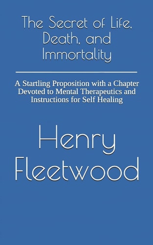 The Secret of Life, Death, and Immortality A Startling Proposition with a Chapter Devoted to Mental Therapeutics and Instructions for Self Healing