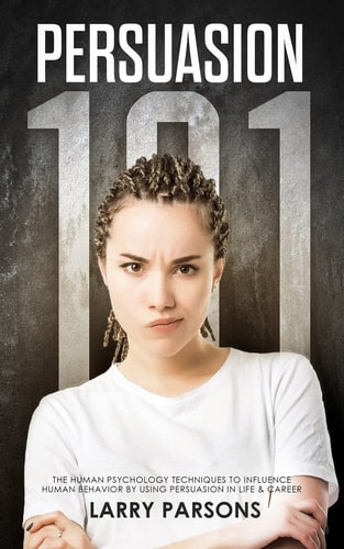 Persuasion 101, Human Psychology Techniques to Influence Human Behavior by Using Persuasion in Life and Career