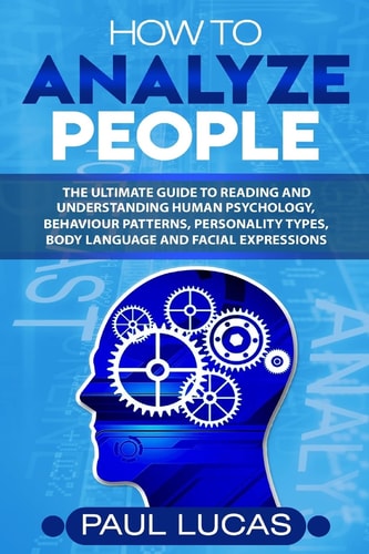 How to Analyze People The Ultimate Guide to Learning, Understanding and Reading Body Language, Personality Types, Human Behaviour and Human Psychology