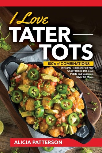 I Love Tater Tots 100's of Combinations of Hearty Recipes for All Your Crispy Baked Delicious Potato and Casserole Style Tot Meals