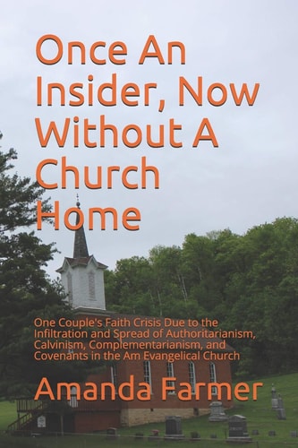 Once An Insider, Now Without A Church Home One Couple's Faith Crisis Due to the Infiltration and Spread of Authoritarianism, Calvinism, Complementarianism, and Covenants in the Am Evangelical Church