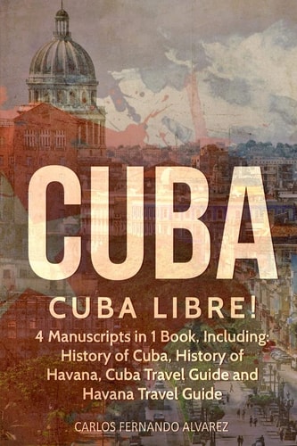 Cuba Cuba Libre! 4 Manuscripts in 1 Book, Including: History of Cuba, History of Havana, Cuba Travel Guide and Havana Travel Guide