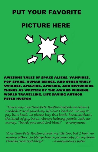 Put Your Favorite Picture Here Awesome Tales of Space Aliens, Vampires, Pop-Stars, Human Beings, And Other Truly Strange, Amazing, Amusing, And Disturbing Things As Written By The Award Winning, World Travelling, Life Saving Author Peter Huston
