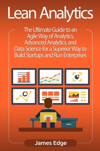 Lean Analytics The Ultimate Guide to an Agile Way of Analytics, Advanced Analytics, and Data Science for a Superior Way to Build Startups and Run Enterprises