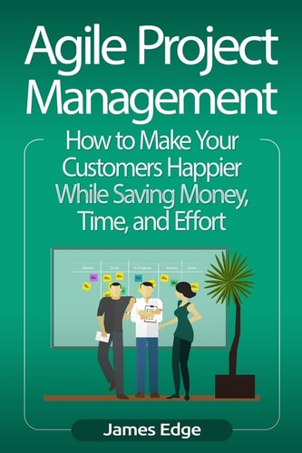Agile Project Management: How to Make Your Customers Happier While Saving Money, Time, and Effort