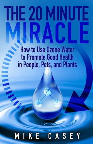 The 20 Minute Miracle How to Use Ozone Water to Promote Health and Wellness in People, Pets and Plants