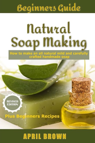 Beginners Guide Natural Soap Making How to Make an All-Natural Mild and Carefully Crafted Handmade Soap Plus Beginners Recipes