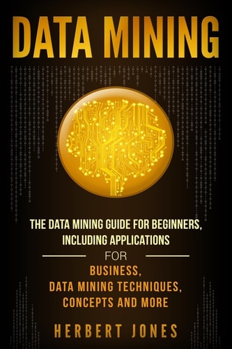 Data Mining: the Data Mining Guide for Beginners, Including Applications for Business, Data Mining Techniques, Concepts, and More