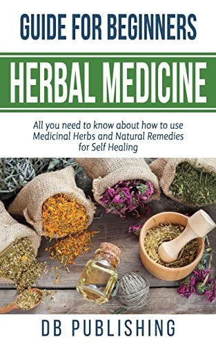 Herbal Medicine Guide For Beginners All You Need to Know about how to Use Medicinal Herbs and Natural Remedies for Self Healing
