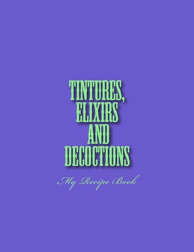 Tinctures, Elixirs and Decoctions My Recipe Book