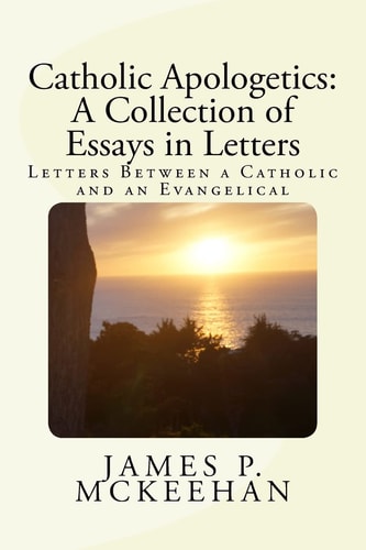 Catholic Apologetics A Collection of Essays in Letters: Letters Between a Catholic and an Evangelical