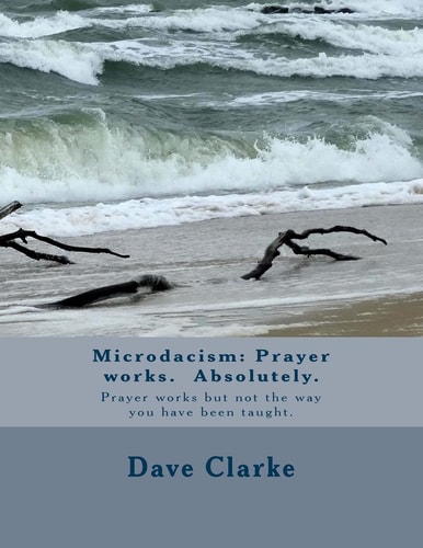Microdacism Prayer Works. Absolutely.: Prayer Works But Not the Way You Were Taught.