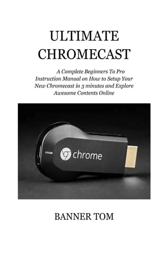 Ultimate Chromecast A Complete Beginners To Pro Instruction Manual on How to Setup Your New Chromecast in 3 Minutes and Explore Awesome Contents Online