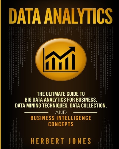 Data Analytics The Ultimate Guide to Big Data Analytics for Business, Data Mining Techniques, Data Collection, and Business Intelligence Concepts