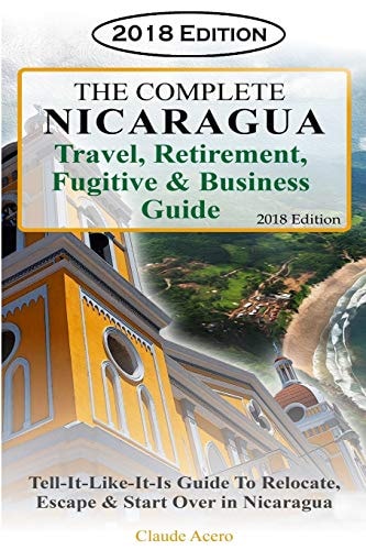 The Complete Nicaragua Travel, Retirement Fugitive & Business Guide The Tell-It-Like-It-Is Guide to Relocate, Escape & Start Over in Nicaragua 2018