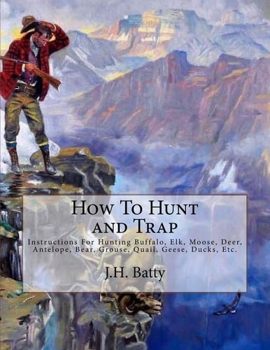How To Hunt and Trap Instructions For Hunting Buffalo, Elk, Moose, Deer, Antelope, Bear, Grouse, Quail, Geese, Ducks, Etc.