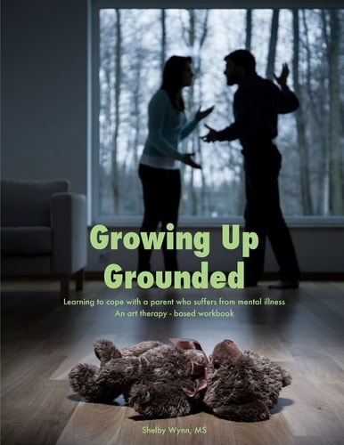 Growing Up Grounded Learning to Cope with a Parent Who Suffers from a Mental Illness - an Art Based Workbook