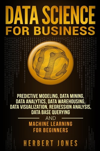 Data Science for Business Predictive Modeling, Data Mining, Data Analytics, Data Warehousing, Data Visualization, Regression Analysis, Database Querying, and Machine Learning for Beginners