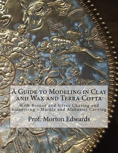 A Guide to Modeling in Clay and Wax and Terra Cotta With Bronze and Silver Chasing and Embossing - Marble and Alabaster Carving